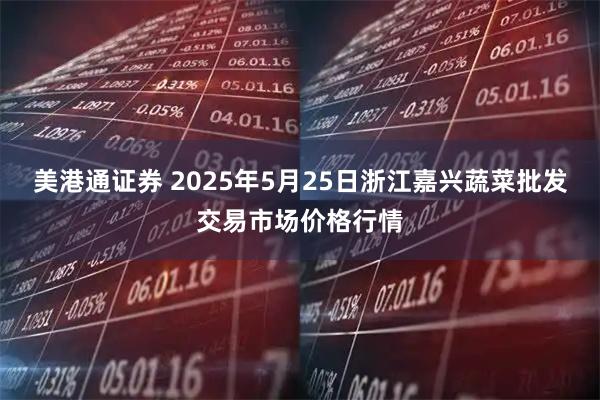 美港通证券 2025年5月25日浙江嘉兴蔬菜批发交易市场价格行情