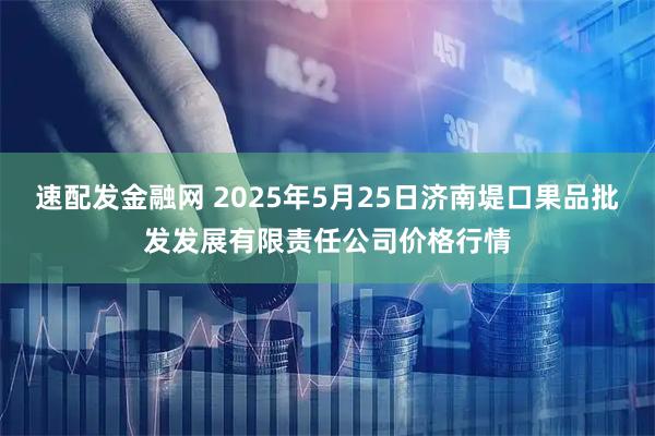 速配发金融网 2025年5月25日济南堤口果品批发发展有限责任公司价格行情