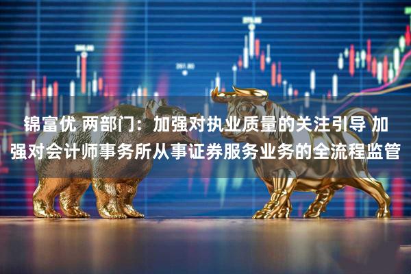 锦富优 两部门：加强对执业质量的关注引导 加强对会计师事务所从事证券服务业务的全流程监管
