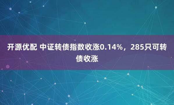 开源优配 中证转债指数收涨0.14%，285只可转债收涨