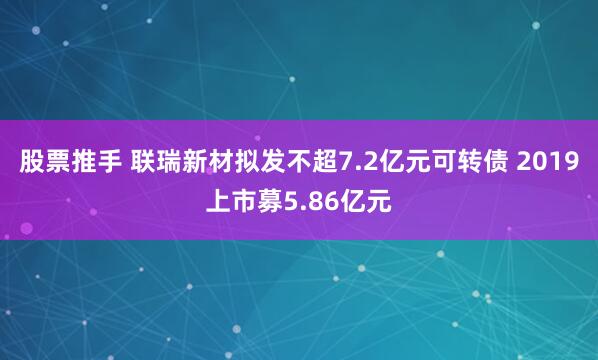 股票推手 联瑞新材拟发不超7.2亿元可转债 2019上市募5.86亿元
