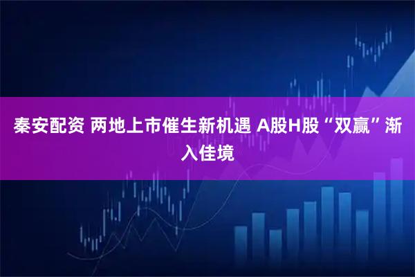 秦安配资 两地上市催生新机遇 A股H股“双赢”渐入佳境