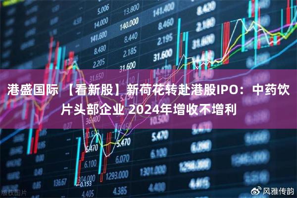 港盛国际 【看新股】新荷花转赴港股IPO：中药饮片头部企业 2024年增收不增利