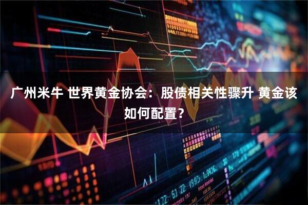 广州米牛 世界黄金协会:股债相关性骤升 黄金该如何配置?