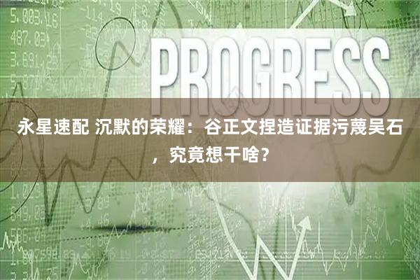 永星速配 沉默的荣耀：谷正文捏造证据污蔑吴石，究竟想干啥？