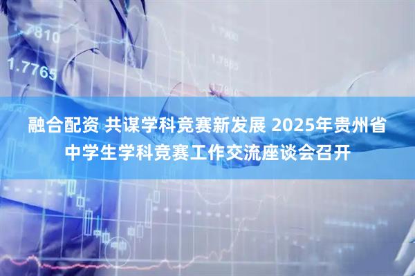 融合配资 共谋学科竞赛新发展 2025年贵州省中学生学科竞赛工作交流座谈会召开