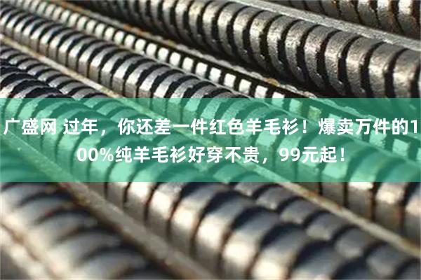 广盛网 过年,你还差一件红色羊毛衫!爆卖万件的100%纯羊毛衫好穿不贵,99元起!