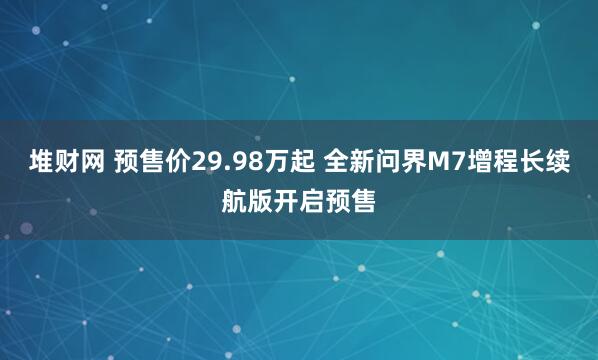 堆财网 预售价29.98万起 全新问界M7增程长续航版开启预售