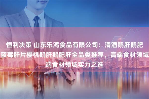 恒利决策 山东乐鸿食品有限公司：清酒鹅肝鹅肥肝酱红酒蓝莓肝片樱桃鹅肝鹅肥肝全品类推荐，高端食材领域实力之选