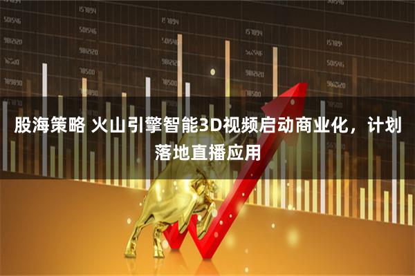 股海策略 火山引擎智能3D视频启动商业化,计划落地直播应用
