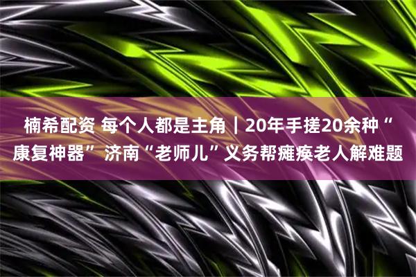 楠希配资 每个人都是主角|20年手搓20余种“康复神器” 济南“老师儿”义务帮瘫痪老人解难题