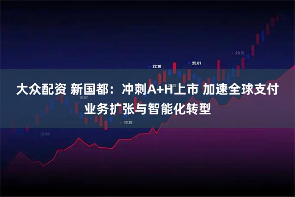 大众配资 新国都：冲刺A+H上市 加速全球支付业务扩张与智能化转型