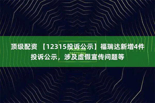 顶级配资 【12315投诉公示】福瑞达新增4件投诉公示，涉及虚假宣传问题等
