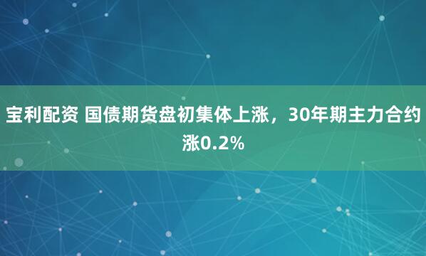宝利配资 国债期货盘初集体上涨，30年期主力合约涨0.2%