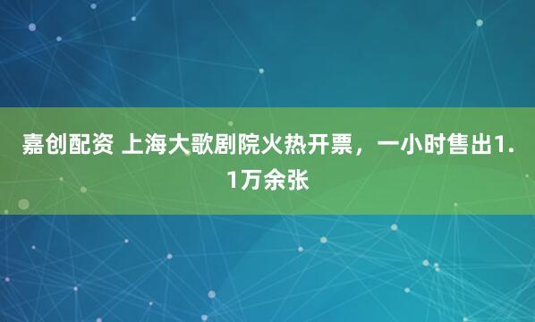 嘉创配资 上海大歌剧院火热开票，一小时售出1.1万余张